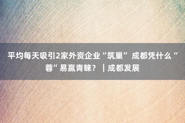 平均每天吸引2家外资企业“筑巢” 成都凭什么“蓉”易赢青睐？｜成都发展
