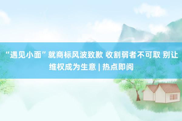 “遇见小面”就商标风波致歉 收割弱者不可取 别让维权成为生意 | 热点即阅