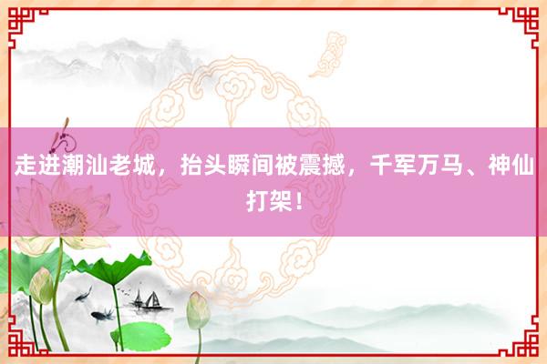 走进潮汕老城，抬头瞬间被震撼，千军万马、神仙打架！