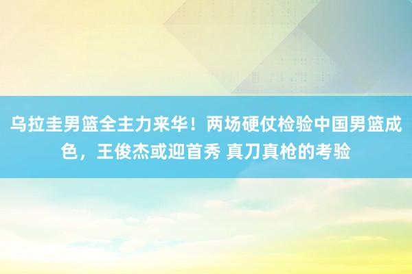 乌拉圭男篮全主力来华！两场硬仗检验中国男篮成色，王俊杰或迎首秀 真刀真枪的考验