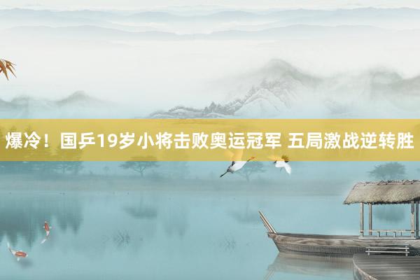 爆冷！国乒19岁小将击败奥运冠军 五局激战逆转胜