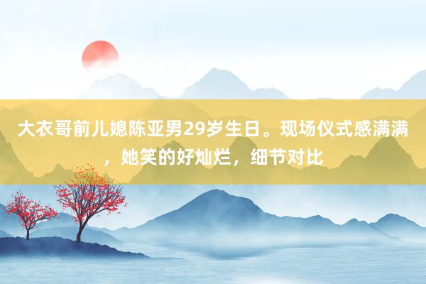 大衣哥前儿媳陈亚男29岁生日。现场仪式感满满，她笑的好灿烂，细节对比