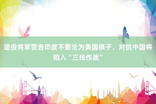 退役将军警告印度不要沦为美国棋子，对抗中国将陷入“三线作战”