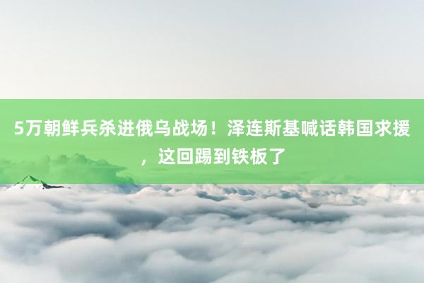 5万朝鲜兵杀进俄乌战场！泽连斯基喊话韩国求援，这回踢到铁板了