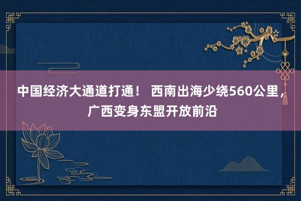 中国经济大通道打通！ 西南出海少绕560公里， 广西变身东盟开放前沿