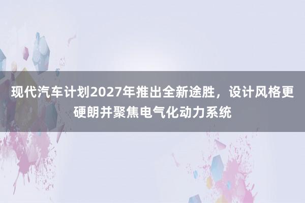 现代汽车计划2027年推出全新途胜，设计风格更硬朗并聚焦电气化动力系统