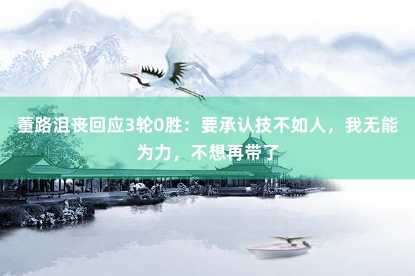 董路沮丧回应3轮0胜：要承认技不如人，我无能为力，不想再带了