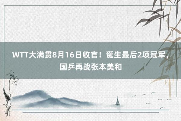 WTT大满贯8月16日收官！诞生最后2项冠军，国乒再战张本美和