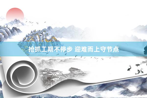 抢抓工期不停步 迎难而上守节点