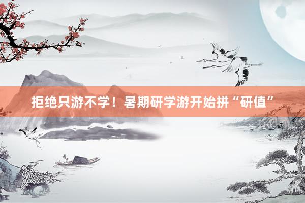 拒绝只游不学！暑期研学游开始拼“研值”
