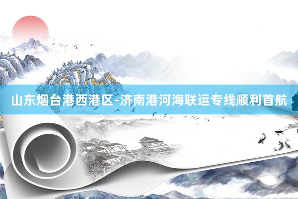 山东烟台港西港区-济南港河海联运专线顺利首航
