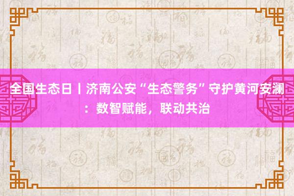 全国生态日丨济南公安“生态警务”守护黄河安澜：数智赋能，联动共治