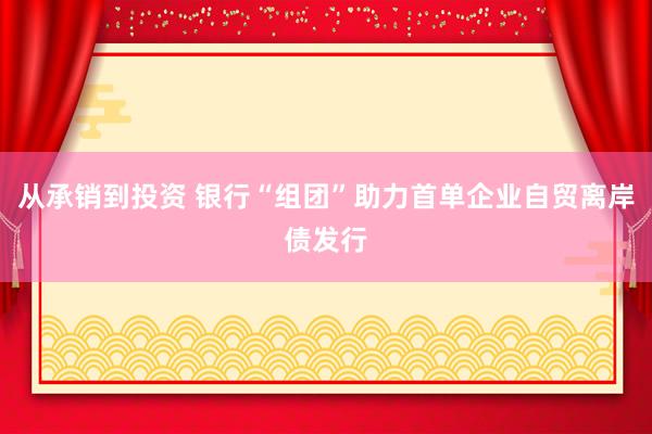从承销到投资 银行“组团”助力首单企业自贸离岸债发行