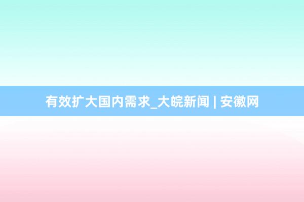 有效扩大国内需求_大皖新闻 | 安徽网