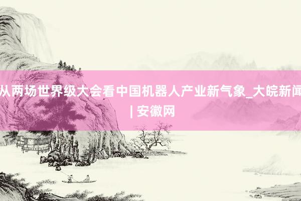 从两场世界级大会看中国机器人产业新气象_大皖新闻 | 安徽网