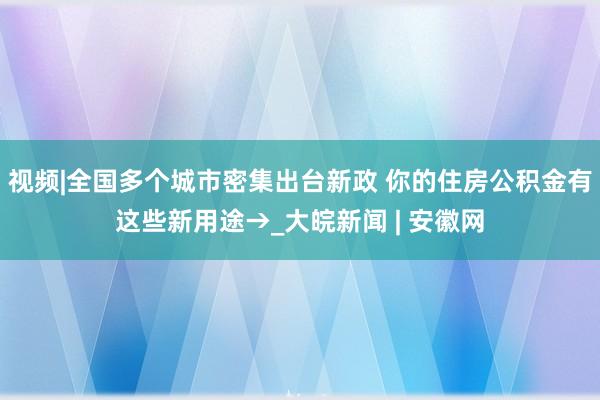 视频|全国多个城市密集出台新政 你的住房公积金有这些新用途→_大皖新闻 | 安徽网