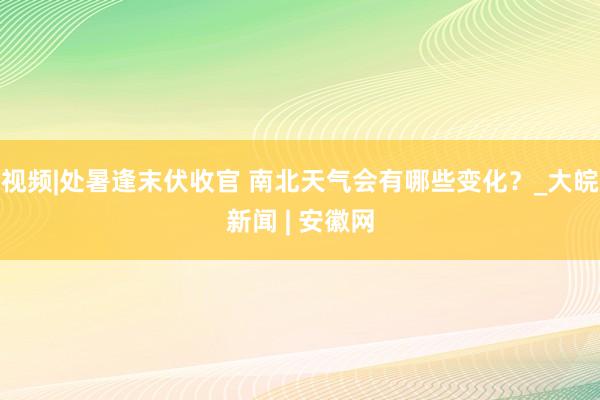 视频|处暑逢末伏收官 南北天气会有哪些变化？_大皖新闻 | 安徽网