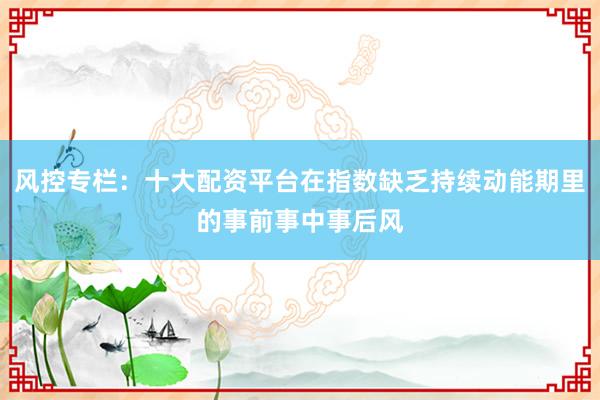 风控专栏：十大配资平台在指数缺乏持续动能期里的事前事中事后风