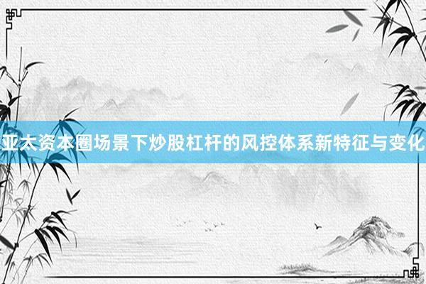 亚太资本圈场景下炒股杠杆的风控体系新特征与变化