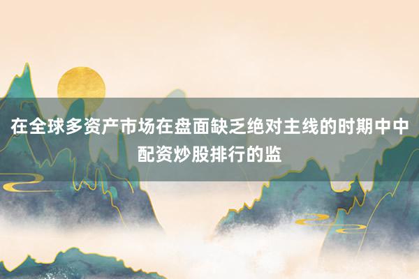 在全球多资产市场在盘面缺乏绝对主线的时期中中配资炒股排行的监