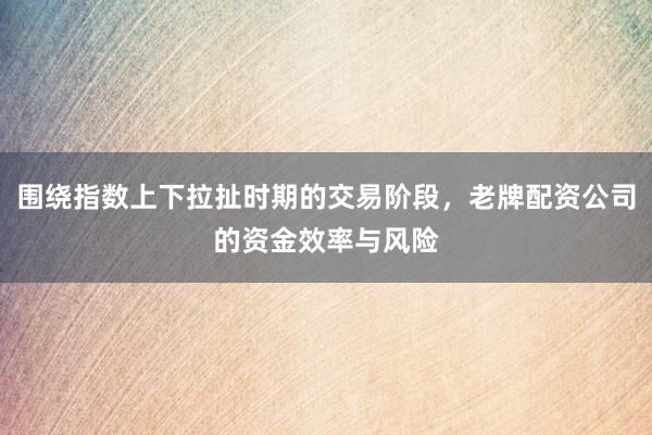 围绕指数上下拉扯时期的交易阶段，老牌配资公司的资金效率与风险