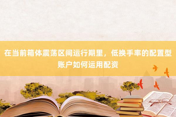 在当前箱体震荡区间运行期里，低换手率的配置型账户如何运用配资