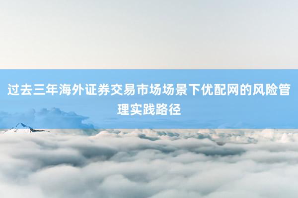 过去三年海外证券交易市场场景下优配网的风险管理实践路径