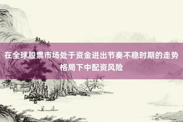 在全球股票市场处于资金进出节奏不稳时期的走势格局下中配资风险
