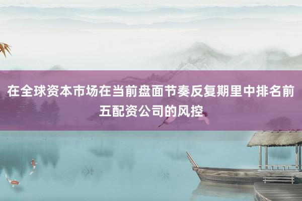 在全球资本市场在当前盘面节奏反复期里中排名前五配资公司的风控