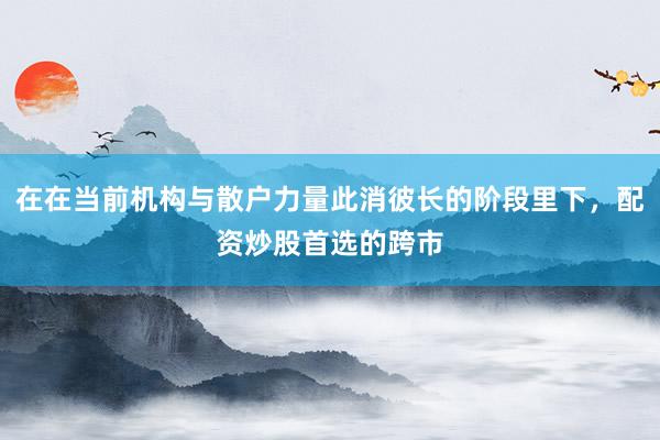 在在当前机构与散户力量此消彼长的阶段里下，配资炒股首选的跨市