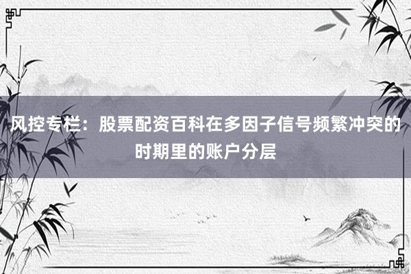 风控专栏：股票配资百科在多因子信号频繁冲突的时期里的账户分层