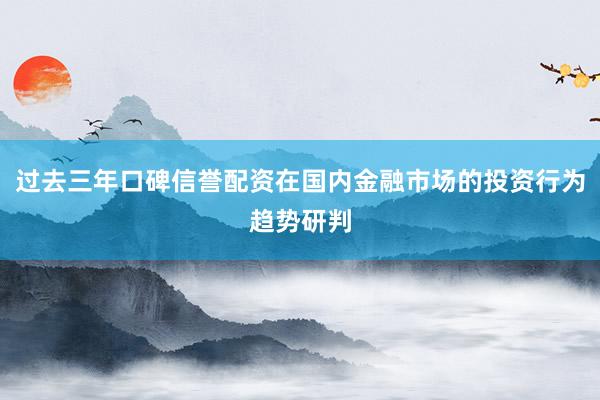 过去三年口碑信誉配资在国内金融市场的投资行为趋势研判