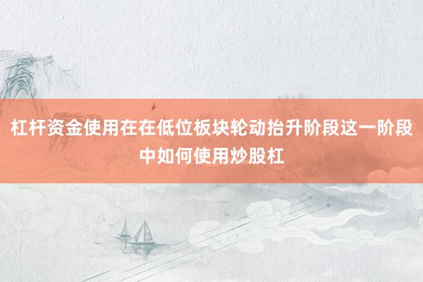 杠杆资金使用在在低位板块轮动抬升阶段这一阶段中如何使用炒股杠