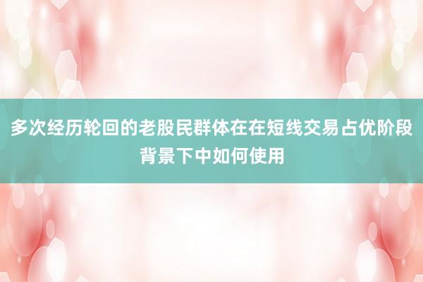 多次经历轮回的老股民群体在在短线交易占优阶段背景下中如何使用