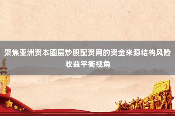 聚焦亚洲资本圈层炒股配资网的资金来源结构风险收益平衡视角