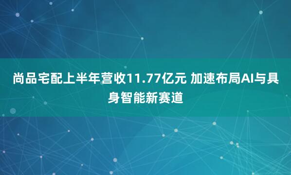 尚品宅配上半年营收11.77亿元 加速布局AI与具身智能新赛道