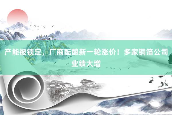产能被锁定，厂商酝酿新一轮涨价！多家铜箔公司业绩大增
