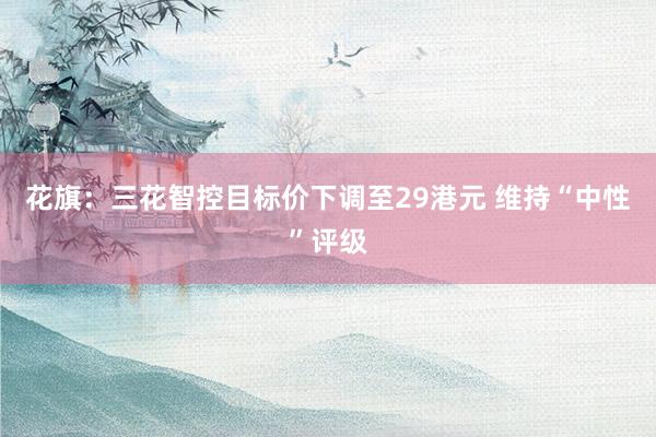 花旗：三花智控目标价下调至29港元 维持“中性”评级