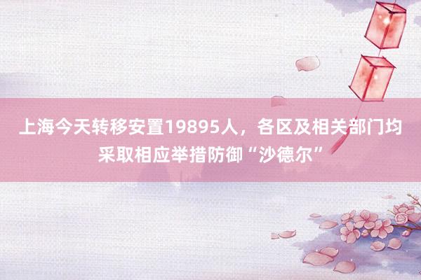 上海今天转移安置19895人，各区及相关部门均采取相应举措防御“沙德尔”