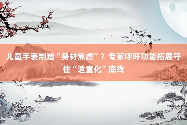 儿童手表制造“身材焦虑”？专家呼吁功能拓展守住“适童化”底线