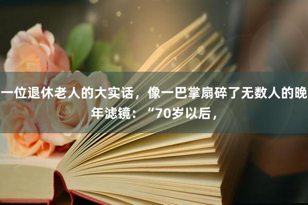 一位退休老人的大实话，像一巴掌扇碎了无数人的晚年滤镜：“70岁以后，