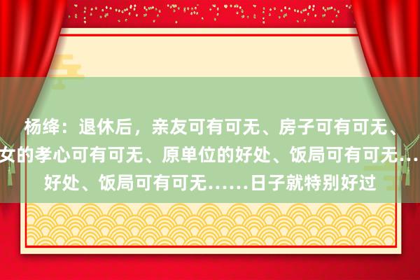 杨绛：退休后，亲友可有可无、房子可有可无、老伴可有可无、儿女的孝心可有可无、原单位的好处、饭局可有可无……日子就特别好过