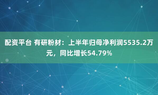 配资平台 有研粉材：上半年归母净利润5535.2万元，同比增长54.79%