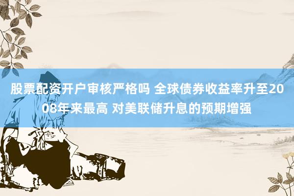 股票配资开户审核严格吗 全球债券收益率升至2008年来最高 对美联储升息的预期增强