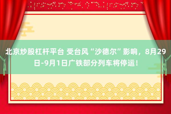 北京炒股杠杆平台 受台风“沙德尔”影响，8月29日-9月1日广铁部分列车将停运！