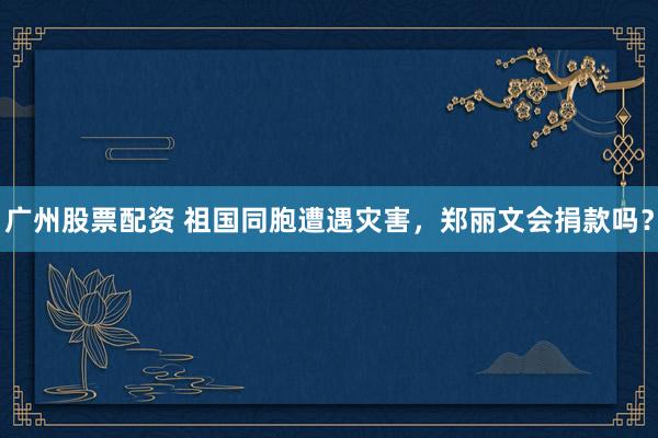 广州股票配资 祖国同胞遭遇灾害，郑丽文会捐款吗？
