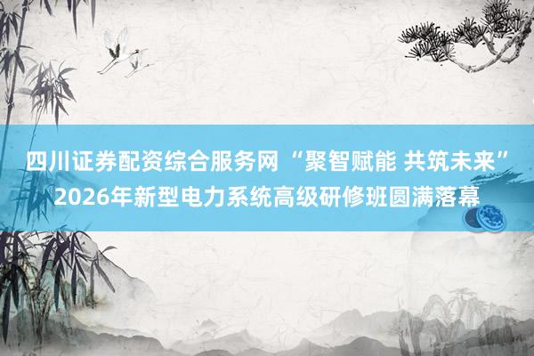 四川证券配资综合服务网 “聚智赋能 共筑未来”2026年新型电力系统高级研修班圆满落幕