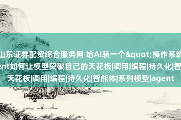 山东证券配资综合服务网 给AI装一个"操作系统"：Prime Agent如何让模型突破自己的天花板|调用|编程|持久化|智能体|系列模型|agent