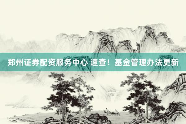 郑州证券配资服务中心 速查！基金管理办法更新