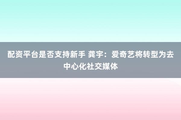 配资平台是否支持新手 龚宇:爱奇艺将转型为去中心化社交媒体